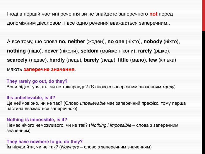 Іноді в першій частині речення ви не знайдете заперечного not перед допоміжним дієсловом, і все одно речення вважається заперечним.. А все тому, що слова no, neither (жоден), no one (ніхто), nobody (ніхто), nothing (ніщо), never (ніколи), seldom (майже ніколи), rarely (рідко), scarcely (ледве), hardly (ледь), barely (ледь), little (мало), few (кілька) мають заперечне значення. They rarely go out, do they?Вони рідко гуляють, чи не так/правда? (Є слово з заперечним значенням rarely)It’s unbelievable, is it?Це неймовірно, чи не так? (Слово unbelievable має заперечний префікс, тому перша частина вважається заперечною)Nothing is impossible, is it?Немає нічого неможливого, чи не так? (Nothing і impossible – слова з заперечним значенням)They have nowhere to go, do they?Їм нікуди йти, чи не так? (Nowhere – слово з заперечним значенням)