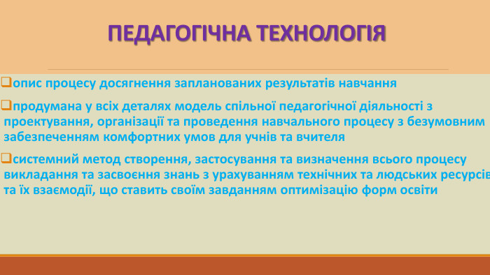 ПЕДАГОГІЧНА ТЕХНОЛОГІЯопис процесу досягнення запланованих результатів навчанняпродумана у всіх деталях модель спільної педагогічної діяльності з проектування, організації та проведення навчального процесу з безумовним забезпеченням комфортних умов для учнів та вчителясистемний метод створення, застосування та визначення всього процесу викладання та засвоєння знань з урахуванням технічних та людських ресурсів та їх взаємодії, що ставить своїм завданням оптимізацію форм освіти