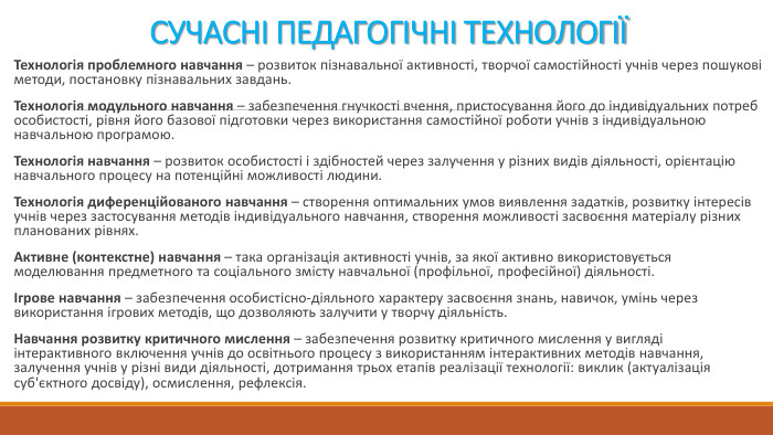 СУЧАСНІ ПЕДАГОГІЧНІ ТЕХНОЛОГІЇТехнологія проблемного навчання – розвиток пізнавальної активності, творчої самостійності учнів через пошукові методи, постановку пізнавальних завдань. Технологія модульного навчання – забезпечення гнучкості вчення, пристосування його до індивідуальних потреб особистості, рівня його базової підготовки через використання самостійної роботи учнів з індивідуальною навчальною програмою. Технологія навчання – розвиток особистості і здібностей через залучення у різних видів діяльності, орієнтацію навчального процесу на потенційні можливості людини. Технологія диференційованого навчання – створення оптимальних умов виявлення задатків, розвитку інтересів учнів через застосування методів індивідуального навчання, створення можливості засвоєння матеріалу різних планованих рівнях. Активне (контекстне) навчання – така організація активності учнів, за якої активно використовується моделювання предметного та соціального змісту навчальної (профільної, професійної) діяльності.Ігрове навчання – забезпечення особистісно-діяльного характеру засвоєння знань, навичок, умінь через використання ігрових методів, що дозволяють залучити у творчу діяльність. Навчання розвитку критичного мислення – забезпечення розвитку критичного мислення у вигляді інтерактивного включення учнів до освітнього процесу з використанням інтерактивних методів навчання, залучення учнів у різні види діяльності, дотримання трьох етапів реалізації технології: виклик (актуалізація суб'єктного досвіду), осмислення, рефлексія.