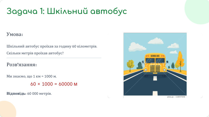 Умова: Шкільний автобус проїхав за годину 60 кілометрів. Скільки метрів проїхав автобус?Розв'язання: Ми знаємо, що 1 км = 1000 м. Відповідь: 60 000 метрів. Задача 1: Шкільний автобус
