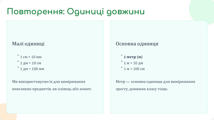 Малі одиниціМи використовуємо їх для вимірювання невеликих предметів, як олівець або зошит. Основна одиниця. Метр — основна одиниця для вимірювання зросту, довжини класу тощо.•1 см = 10 мм•1 дм = 10 см•1 дм = 100 мм•1 метр (м)•1 м = 10 дм•1 м = 100 см. Повторення: Одиниці довжини