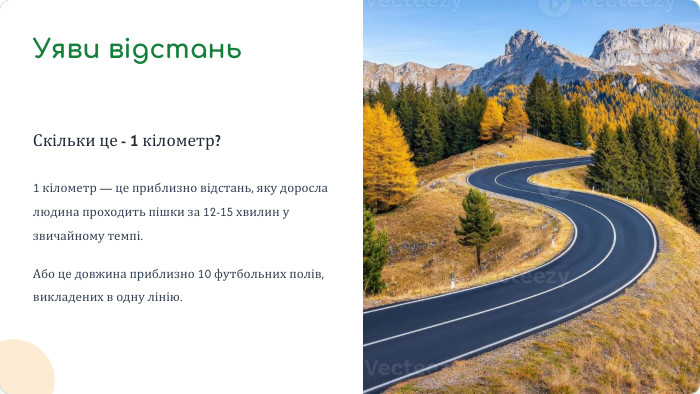 Уяви відстань. Скільки це - 1 кілометр?1 кілометр — це приблизно відстань, яку доросла людина проходить пішки за 12-15 хвилин у звичайному темпі. Або це довжина приблизно 10 футбольних полів, викладених в одну лінію.