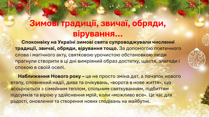 Зимові традиції, звичаї, обряди, вірування… Споконвіку на Україні зимові свята супроводжували численні традиції, звичаї, обряди, вірування тощо. За допомогою поетичного слова і магічного акту, святковою урочистою обстановкою люди прагнули створити в ці дні вимріяний образ достатку, щастя, злагоди і спокою в своїй оселі. Наближення Нового року – це не просто зміна дат, а початок нового етапу, сповнений надії, дива та очікувань, «ворота в нове життя», що асоціюється з сімейним теплом, спільним святкуванням, підбиттям підсумків та вірою у здійснення мрій, коли «можливо все». Це час для радості, оновлення та створення нових сподівань на майбутнє. 