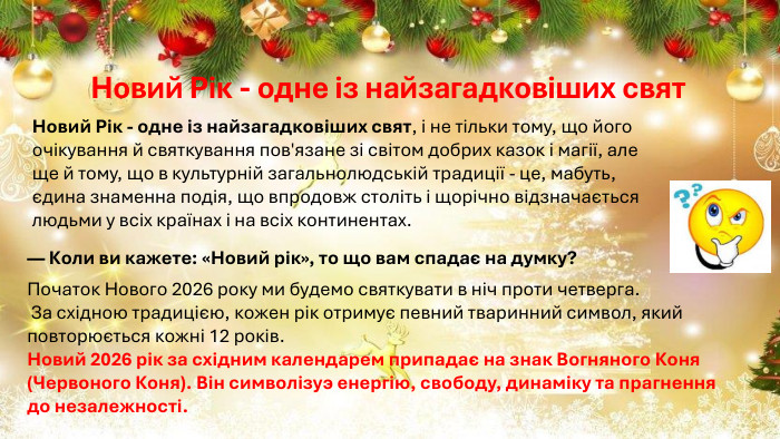 Новий Рік - одне із найзагадковіших свят. Новий Рік - одне із найзагадковіших свят, і не тільки тому, що його очікування й святкування пов'язане зі світом добрих казок і магії, але ще й тому, що в культурній загальнолюдській традиції - це, мабуть, єдина знаменна подія, що впродовж століть і щорічно відзначається людьми у всіх країнах і на всіх континентах. — Коли ви кажете: «Новий рік», то що вам спадає на думку?Початок Нового 2026 року ми будемо святкувати в ніч проти четверга. За східною традицією, кожен рік отримує певний тваринний символ, який повторюється кожні 12 років. Новий 2026 рік за східним календарем припадає на знак Вогняного Коня (Червоного Коня). Він символізуэ енергію, свободу, динаміку та прагнення до незалежності. 