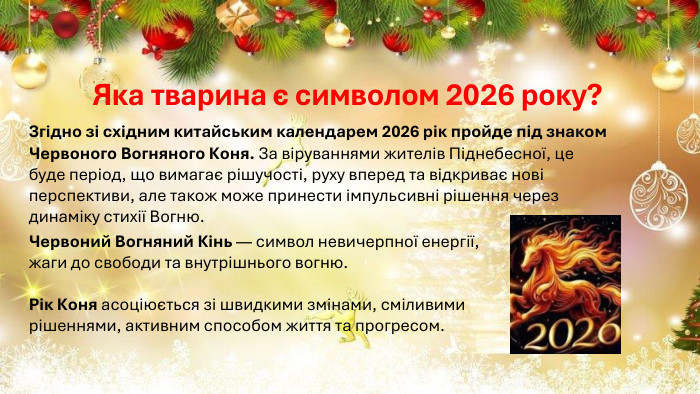Яка тварина є символом 2026 року?Згідно зі східним китайським календарем 2026 рік пройде під знаком Червоного Вогняного Коня. За віруваннями жителів Піднебесної, це буде період, що вимагає рішучості, руху вперед та відкриває нові перспективи, але також може принести імпульсивні рішення через динаміку стихії Вогню. Червоний Вогняний Кінь — символ невичерпної енергії, жаги до свободи та внутрішнього вогню. Рік Коня асоціюється зі швидкими змінами, сміливими рішеннями, активним способом життя та прогресом.