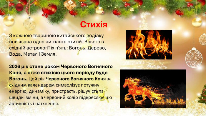 Стихія. З кожною твариною китайського зодіаку пов'язана одна чи кілька стихій. Всього в східній астрології їх п'ять: Вогонь, Дерево, Вода, Метал і Земля. 2026 рік стане роком Червоного Вогняного Коня, а отже стихією цього періоду буде Вогонь. Цей рік Червоного Вогняного Коня за східним календарем символізує потужну енергію, динаміку, пристрасть, рішучість та швидкі зміни, а червоний колір підкреслює цю активність і натхнення. 