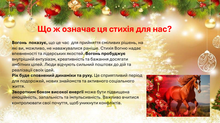 Що ж означає ця стихія для нас? Вогонь показує, що це час для прийняття сміливих рішень, на які ви, можливо, не наважувалися раніше. Стихія Вогню надає впевненості та лідерських якостей. Вогонь пробуджує внутрішній ентузіазм, креативність та бажання досягати амбітних цілей. Люди відчують сильний поштовх до дій та реалізації своїх ідей. Рік буде сповнений динаміки та руху. Це сприятливий період для подорожей, нових знайомств та активного соціального життя. Зворотним боком високої енергії може бути підвищена емоційність, запальність та імпульсивність. Важливо вчитися контролювати свої почуття, щоб уникнути конфліктів.