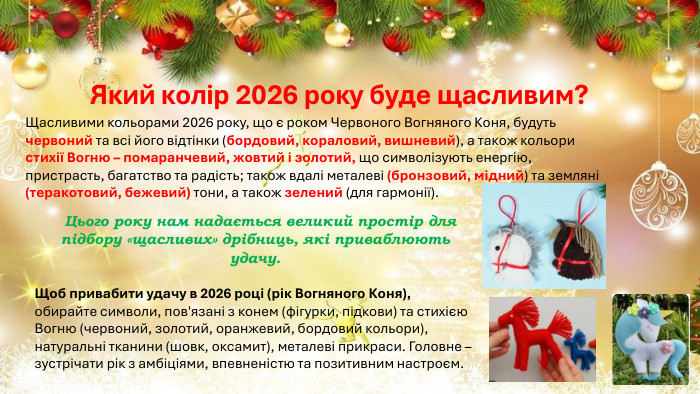 Який колір 2026 року буде щасливим?Щасливими кольорами 2026 року, що є роком Червоного Вогняного Коня, будуть червоний та всі його відтінки (бордовий, кораловий, вишневий), а також кольори стихії Вогню – помаранчевий, жовтий і золотий, що символізують енергію, пристрасть, багатство та радість; також вдалі металеві (бронзовий, мідний) та земляні (теракотовий, бежевий) тони, а також зелений (для гармонії). Цього року нам надається великий простір для підбору «щасливих» дрібниць, які приваблюють удачу. Щоб привабити удачу в 2026 році (рік Вогняного Коня), обирайте символи, пов'язані з конем (фігурки, підкови) та стихією Вогню (червоний, золотий, оранжевий, бордовий кольори), натуральні тканини (шовк, оксамит), металеві прикраси. Головне – зустрічати рік з амбіціями, впевненістю та позитивним настроєм. 