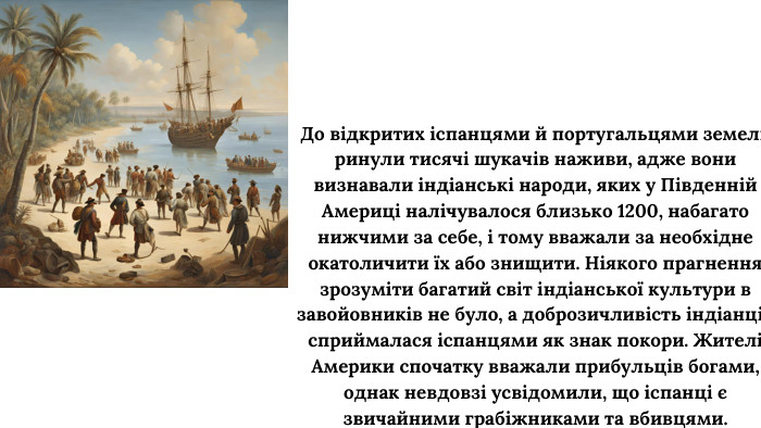 До відкритих іспанцями й португальцями земель ринули тисячі шукачів наживи, адже вони визнавали індіанські народи, яких у Південній Америці налічувалося близько 1200, набагато нижчими за себе, і тому вважали за необхідне окатоличити їх або знищити. Ніякого прагнення зрозуміти багатий світ індіанської культури в завойовників не було, а доброзичливість індіанців сприймалася іспанцями як знак покори. Жителі Америки спочатку вважали прибульців богами, однак невдовзі усвідомили, що іспанці є звичайними грабіжниками та вбивцями.