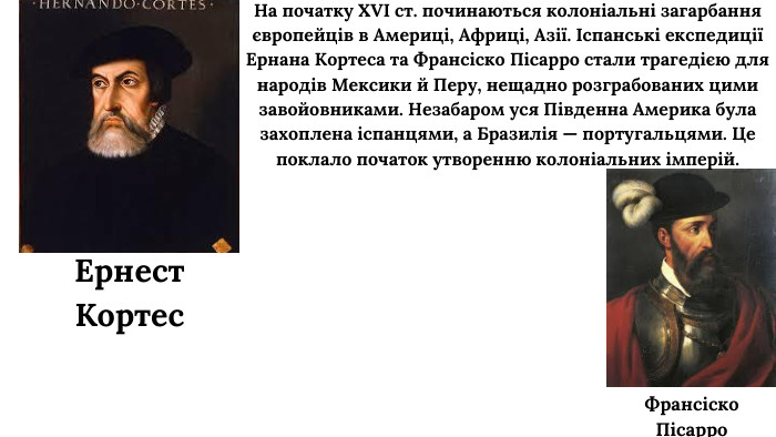 На початку XVI ст. починаються колоніальні загарбання європейців в Америці, Африці, Азії. Іспанські експедиції Ернана Кортеса та Франсіско Пісарро стали трагедією для народів Мексики й Перу, нещадно розграбованих цими завойовниками. Незабаром уся Південна Америка була захоплена іспанцями, а Бразилія — португальцями. Це поклало початок утворенню колоніальних імперій. Ернест Кортес. Франсіско Пісарро