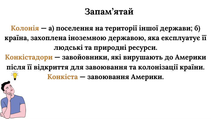Колонія — а) поселення на території іншої держави; б) країна, захоплена іноземною державою, яка експлуатує її людські та природні ресурси. Конкістадори — завойовники, які вирушають до Америки після її відкриття для завоювання та колонізації країни. Конкіста — завоювання Америки. Запам’ятай
