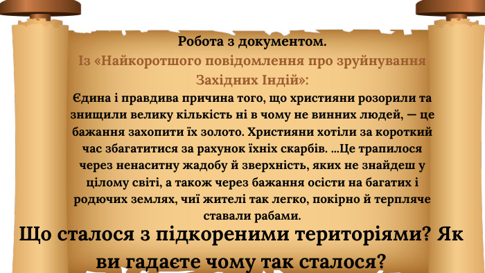 Робота з документом. Із «Найкоротшого повідомлення про зруйнування Західних Індій»: Єдина і правдива причина того, що християни розорили та зни­щили велику кількість ні в чому не винних людей, — це бажання захопити їх золото. Християни хотіли за короткий час збагатитися за рахунок їхніх скарбів. ... Це трапилося через ненаситну жадобу й зверхність, яких не знайдеш у цілому світі, а також через бажання осісти на багатих і родючих землях, чиї жителі так легко, покірно й терпляче ставали рабами. Що сталося з підкореними територіями? Як ви гадаєте чому так сталося?