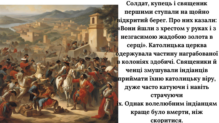 Солдат, купець і священик першими ступали на щойно відкритий берег. Про них казали: «Вони йшли з хрестом у руках і з незгасимою жадобою золота в серці». Католицька церква одержувала частину награбованої в колоніях здобичі. Священики й ченці змушували індіанців приймати їхню католицьку віру, дуже часто катуючи і навіть страчуючиіх. Однак волелюбним індіанцям краще було вмерти, ніж скоритися.