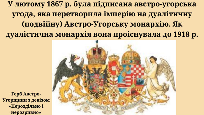 У лютому 1867 р. була підписана австро-угорська угода, яка перетворила імперію на дуалітичну (подвійну) Австро-Угорську монархію. Як дуалістична монархія вона проіснувала до 1918 р. Герб Австро-Угорщини з девізом «Нероздільно і нерозривно»