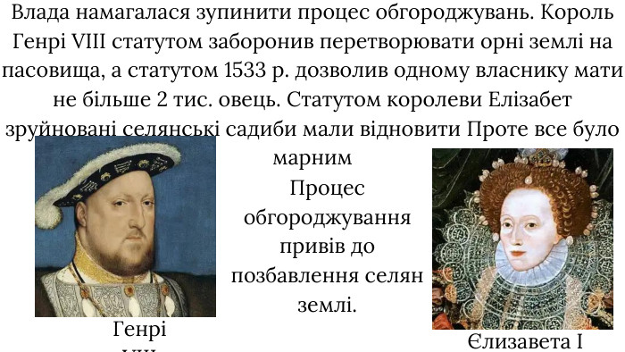 Влада намагалася зупинити процес обгороджувань. Король Генрі VIII статутом заборонив перетворювати орні землі на пасовища, а статутом 1533 р. дозволив одному власнику мати не більше 2 тис. овець. Статутом королеви Елізабет зруйновані селянські садиби мали відновити Проте все було марним. Генрі VIIIЄлизавета I Процес обгороджування привів до позбавлення селян землі. 