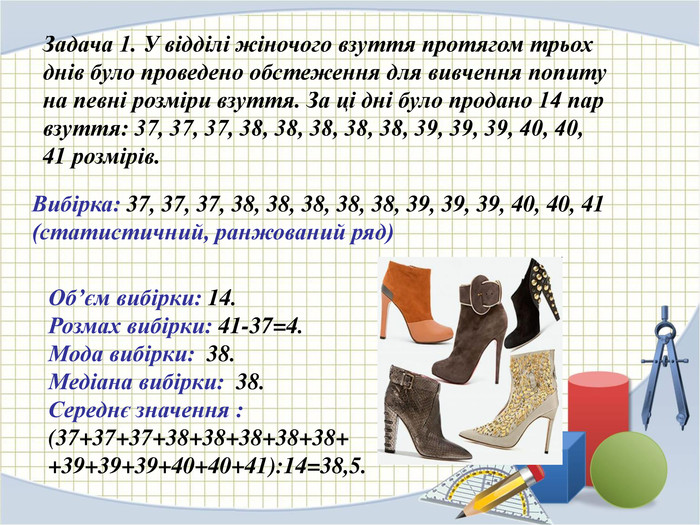 Задача 1. У відділі жіночого взуття протягом трьох днів було проведено обстеження для вивчення попиту на певні розміри взуття. За ці дні було продано 14 пар взуття: 37, 37, 37, 38, 38, 38, 38, 38, 39, 39, 39, 40, 40, 41 розмірів. Вибірка: 37, 37, 37, 38, 38, 38, 38, 38, 39, 39, 39, 40, 40, 41 (статистичний, ранжований ряд) Об’єм вибірки: 14. Розмах вибірки: 41-37=4. Мода вибірки:  38. Медіана вибірки:  38. Середнє значення :  (37+37+37+38+38+38+38+38+ +39+39+39+40+40+41):14=38,5.  