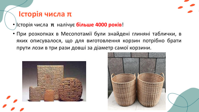 Історія числа πІсторія числа π налічує більше 4000 років! При розкопках в Месопотамії були знайдені глиняні таблички, в яких описувалося, що для виготовлення корзин потрібно брати прути лози в три рази довші за діаметр самої корзини.