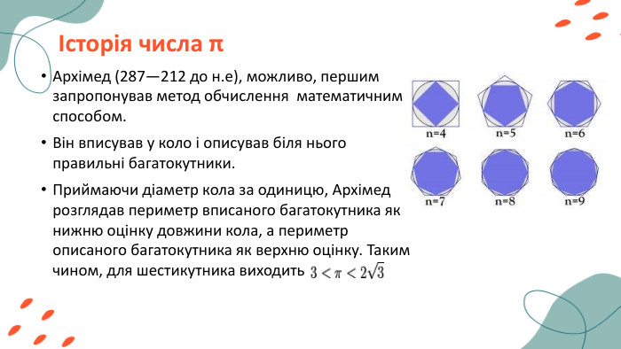 Історія числа πАрхімед (287—212 до н.е), можливо, першим запропонував метод обчислення математичним способом. Він вписував у коло і описував біля нього правильні багатокутники. Приймаючи діаметр кола за одиницю, Архімед розглядав периметр вписаного багатокутника як нижню оцінку довжини кола, а периметр описаного багатокутника як верхню оцінку. Таким чином, для шестикутника виходить 