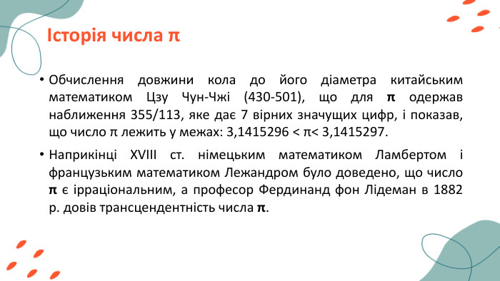 Історія числа πОбчислення довжини кола до його діаметра китайським математиком Цзу Чун-Чжі (430-501), що для π одержав наближення 355/113, яке дає 7 вірних значущих цифр, і показав, що число π лежить у межах: 3,1415296 < π< 3,1415297. Наприкінці XVIII ст. німецьким математиком Ламбертом і французьким математиком Лежандром було доведено, що число π є ірраціональним, а професор Фердинанд фон Лідеман в 1882 р. довів трансцендентність числа π. 