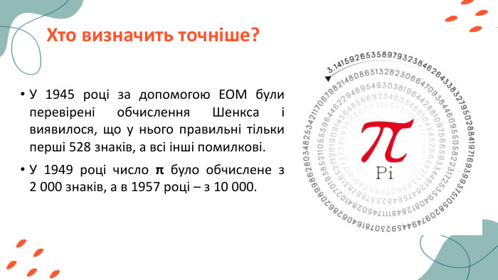 Хто визначить точніше?У 1945 році за допомогою ЕОМ були перевірені обчислення Шенкса і виявилося, що у нього правильні тільки перші 528 знаків, а всі інші помилкові. У 1949 році число π було обчислене з 2 000 знаків, а в 1957 році – з 10 000. 