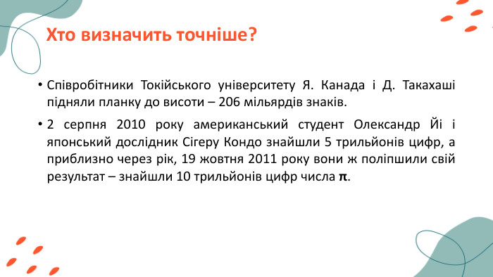 Хто визначить точніше?Співробітники Токійського університету Я. Канада і Д. Такахаші підняли планку до висоти – 206 мільярдів знаків. 2 серпня 2010 року американський студент Олександр Йі і японський дослідник Сігеру Кондо знайшли 5 трильйонів цифр, а приблизно через рік, 19 жовтня 2011 року вони ж поліпшили свій результат – знайшли 10 трильйонів цифр числа π. 