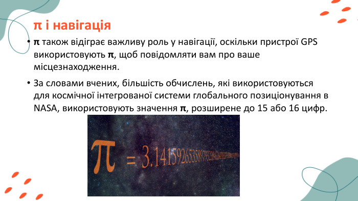 π і навігація π також відіграє важливу роль у навігації, оскільки пристрої GPS використовують π, щоб повідомляти вам про ваше місцезнаходження. За словами вчених, більшість обчислень, які використовуються для космічної інтегрованої системи глобального позиціонування в NASA, використовують значення π, розширене до 15 або 16 цифр.