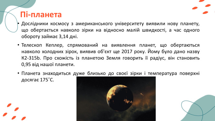 Пі-планета. Дослідники космосу з американського університету виявили нову планету, що обертається навколо зірки на відносно малій швидкості, а час одного обороту займає 3,14 дні. Телескоп Кеплер, спрямований на виявлення планет, що обертаються навколо холодних зірок, виявив об'єкт ще 2017 року. Йому було дано назву К2-315b. Про схожість із планетою Земля говорить її радіус, він становить 0,95 від нашої планети. Планета знаходиться дуже близько до своєї зірки і температура поверхні досягає 175˚С.