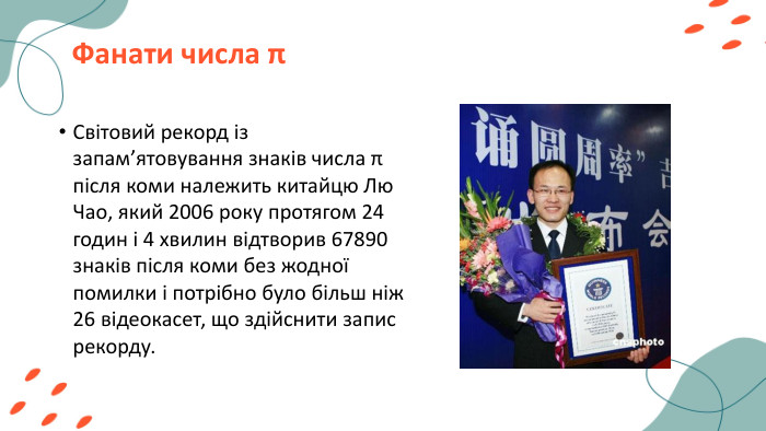 Фанати числа πСвітовий рекорд із запам’ятовування знаків числа π після коми належить китайцю Лю Чао, який 2006 року протягом 24 годин і 4 хвилин відтворив 67890 знаків після коми без жодної помилки і потрібно було більш ніж 26 відеокасет, що здійснити запис рекорду.
