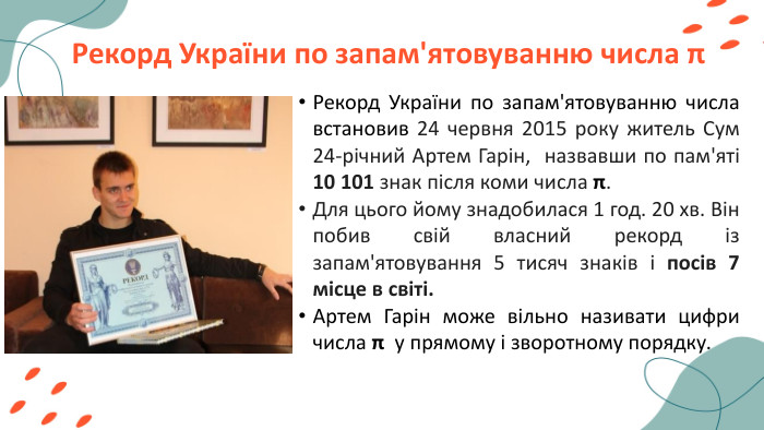 Рекорд України по запам'ятовуванню числа πРекорд України по запам'ятовуванню числа встановив 24 червня 2015 року житель Сум 24-річний Артем Гарін, назвавши по пам'яті 10 101 знак після коми числа π. Для цього йому знадобилася 1 год. 20 хв. Він побив свій власний рекорд із запам'ятовування 5 тисяч знаків і посів 7 місце в світі. Артем Гарін може вільно називати цифри числа π у прямому і зворотному порядку. 