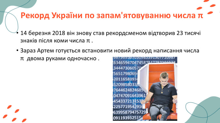 Рекорд України по запам'ятовуванню числа π14 березня 2018 він знову став рекордсменом відтворив 23 тисячі знаків після коми числа π . Зараз Артем готується встановити новий рекорд написання числа π двома руками одночасно .