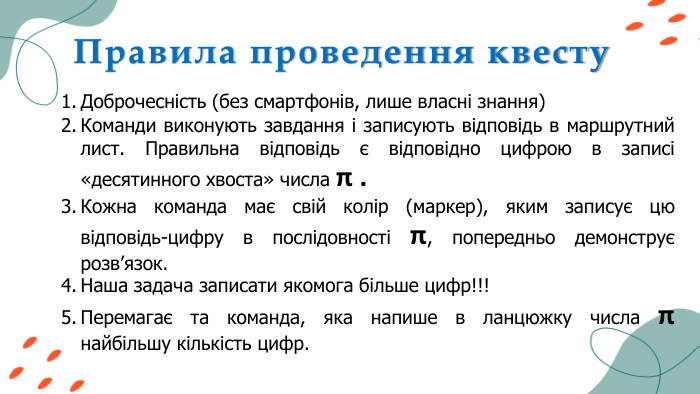 Правила проведення квесту. Доброчесність (без смартфонів, лише власні знання)Команди виконують завдання і записують відповідь в маршрутний лист. Правильна відповідь є відповідно цифрою в записі «десятинного хвоста» числа π . Кожна команда має свій колір (маркер), яким записує цю відповідь-цифру в послідовності π, попередньо демонструє розв’язок. Наша задача записати якомога більше цифр!!!Перемагає та команда, яка напише в ланцюжку числа π найбільшу кількість цифр.