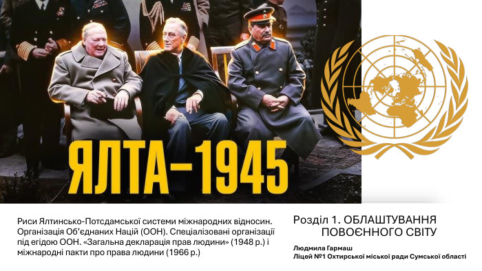 Риси Ялтинсько-Потсдамської системи міжнародних відносин. Організація Об’єднаних Націй (ООН). Спеціалізовані організації під егідою ООН. «Загальна декларація прав людини» (1948 р.) і міжнародні пакти про права людини (1966 р.)Розділ 1. ОБЛАШТУВАННЯ ПОВОЄННОГО СВІТУ Людмила Гармаш Ліцей №1 Охтирської міської ради Сумської області
