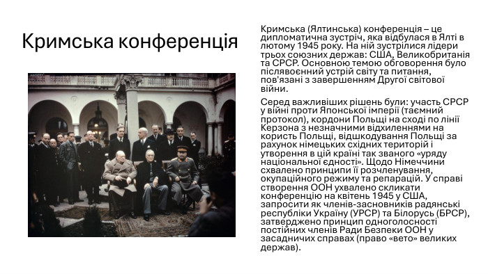 Кримська конференція. Кримська (Ялтинська) конференція – це дипломатична зустріч, яка відбулася в Ялті в лютому 1945 року. На ній зустрілися лідери трьох союзних держав: США, Великобританія та СРСР. Основною темою обговорення було післявоєнний устрій світу та питання, пов'язані з завершенням Другої світової війни. Серед важливіших рішень були: участь СРСР у війні проти Японської імперії (таємний протокол), кордони Польщі на сході по лінії Керзона з незначними відхиленнями на користь Польщі, відшкодування Польщі за рахунок німецьких східних територій і утворення в цій країні так званого «уряду національної єдності». Щодо Німеччини схвалено принципи її розчленування, окупаційного режиму та репарацій. У справі створення ООН ухвалено скликати конференцію на квітень 1945 у США, запросити як членів-засновників радянські республіки Україну (УРСР) та Білорусь (БРСР), затверджено принцип одноголосності постійних членів Ради Безпеки ООН у засадничих справах (право «вето» великих держав).