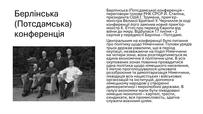 Берлінська (Потсдамська) конференція. Берлінська (Потсдамська) конференція – переговори голови РНК СРСР Й. Сталіна, президента США Г. Трумена, прем'єр-міністра Великої Британії У. Черчилля (в ході конференції його замінив новий прем'єр-міністр К. Еттлі) про перехід Європи від війни до миру. Відбулася 17 липня – 2 серпня у передмісті Берліна – Потсдамі. Центральним на конференції було питання про політику щодо Німеччини. Голови урядів трьох держав ухвалили, що в період окупації, незважаючи на поділ Німеччини на чотири зони, вона розглядатиметься як єдине економічне й політичне ціле. В усіх окупованих зонах повинна провадитися одна політика щодо німецького населення, її метою проголошувалося цілковите роззброєння та демілітаризація Німеччини, ліквідація всіх нацистських і військових організацій та інституцій, допомога німецькому народові у створенні демократичної і миролюбної держави. В галузі економіки мали бути ліквідовані німецькі монополії – картелі, трести, синдикати, вся промисловість, здатна служити воєнним цілям.