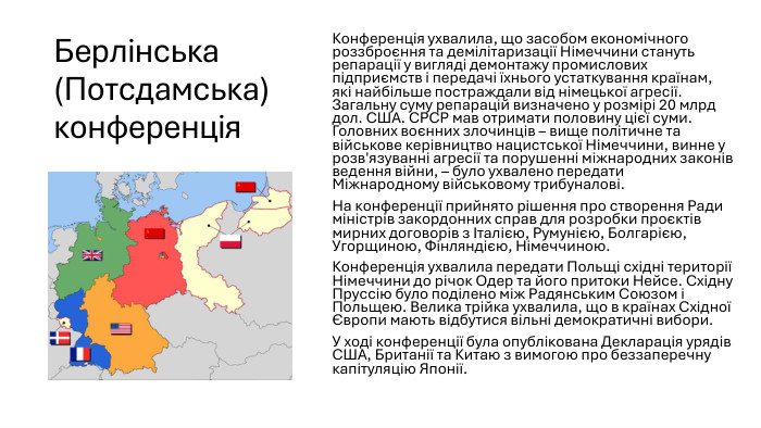 Берлінська (Потсдамська) конференція. Конференція ухвалила, що засобом економічного роззброєння та демілітаризації Німеччини стануть репарації у вигляді демонтажу промислових підприємств і передачі їхнього устаткування країнам, які найбільше постраждали від німецької агресії. Загальну суму репарацій визначено у розмірі 20 млрд дол. США. СРСР мав отримати половину цієї суми. Головних воєнних злочинців – вище політичне та військове керівництво нацистської Німеччини, винне у розв'язуванні агресії та порушенні міжнародних законів ведення війни, – було ухвалено передати Міжнародному військовому трибуналові. На конференції прийнято рішення про створення Ради міністрів закордонних справ для розробки проєктів мирних договорів з Італією, Румунією, Болгарією, Угорщиною, Фінляндією, Німеччиною. Конференція ухвалила передати Польщі східні території Німеччини до річок Одер та його притоки Нейсе. Східну Пруссію було поділено між Радянським Союзом і Польщею. Велика трійка ухвалила, що в країнах Східної Європи мають відбутися вільні демократичні вибори. У ході конференції була опублікована Декларація урядів США, Британії та Китаю з вимогою про беззаперечну капітуляцію Японії.