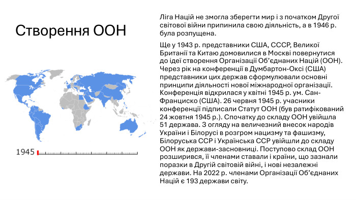 Створення ООНЛіга Націй не змогла зберегти мир і з початком Другої світової війни припинила свою діяльність, а в 1946 р. була розпущена. Ще у 1943 р. представники США, СССР, Великої Британії та Китаю домовилися в Москві повернутися до ідеї створення Організації Об’єднаних Націй (ООН). Через рік на конференції в Думбартон-Оксі (США) представники цих держав сформулювали основні принципи діяльності нової міжнародної організації. Конференція відкрилася у квітні 1945 р. ум. Сан-Франциско (США). 26 червня 1945 р. учасники конференції підписали Статут ООН (був ратифікований 24 жовтня 1945 р.). Спочатку до складу ООН увійшла 51 держава. З огляду на величезний внесок народів України і Білорусі в розгром нацизму та фашизму, Білоруська ССР і Українська ССР увійшли до складу ООН як держави-засновниці. Поступово склад ООН розширився, її членами ставали і країни, що зазнали поразки в Другій світовій війні, і нові незалежні держави. На 2022 р. членами Організації Об’єднаних Націй є 193 держави світу.