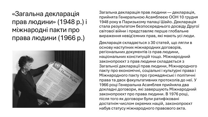 «Загальна декларація прав людини» (1948 р.) і міжнародні пакти про права людини (1966 р.)Загальна декларація прав людини — декларація, прийнята Генеральною Асамблеєю ООН 10 грудня 1948 року в Паризькому палаці Шайо. Декларація стала результатом безпосереднього досвіду Другої світової війни і представляє перше глобальне вираження невід'ємних прав, які мають усі люди. Декларація складається з 30 статей, що лягли в основу наступних міжнародних договорів, регіональних документів із прав людини, національних конституцій тощо. Міжнародний законопроєкт з прав людини складається з Загальної декларації прав людини, Міжнародного пакту про економічні, соціальні і культурні права і Міжнародного пакту про громадянські і політичні права та двох факультативних протоколів до неї. У 1966 році Генеральна Асамблея прийняла два докладні договори, які завершують Міжнародний законопроєкт про права людини. В 1976 році, після того як договори були ратифіковані достатнім числом окремих націй, законопроєкт набув статусу міжнародного правового акта.