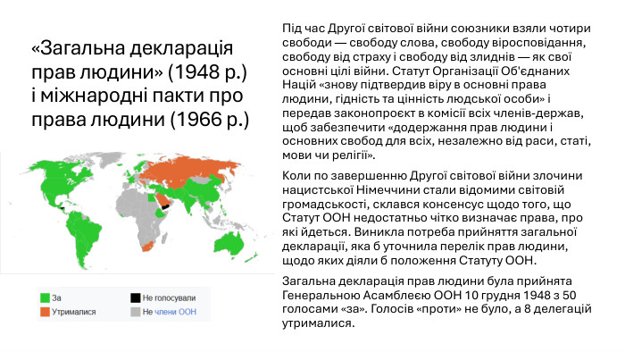 «Загальна декларація прав людини» (1948 р.) і міжнародні пакти про права людини (1966 р.)Під час Другої світової війни союзники взяли чотири свободи — свободу слова, свободу віросповідання, свободу від страху і свободу від злиднів — як свої основні цілі війни. Статут Організації Об'єднаних Націй «знову підтвердив віру в основні права людини, гідність та цінність людської особи» і передав законопроєкт в комісії всіх членів-держав, щоб забезпечити «додержання прав людини і основних свобод для всіх, незалежно від раси, статі, мови чи релігії». Коли по завершенню Другої світової війни злочини нацистської Німеччини стали відомими світовій громадськості, склався консенсус щодо того, що Статут ООН недостатньо чітко визначає права, про які йдеться. Виникла потреба прийняття загальної декларації, яка б уточнила перелік прав людини, щодо яких діяли б положення Статуту ООН. Загальна декларація прав людини була прийнята Генеральною Асамблеєю ООН 10 грудня 1948 з 50 голосами «за». Голосів «проти» не було, а 8 делегацій утрималися.