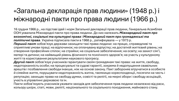 «Загальна декларація прав людини» (1948 р.) і міжнародні пакти про права людини (1966 р.)16 грудня 1966 р., на підставі ідей і норм Загальної декларації прав людини, Генеральна Асамблея ООН ухвалила Міжнародні пакти про права людини. До них належать Міжнародний пакт про економічні, соціальні та культурні права і Міжнародний пакт про громадянські та політичні права. Україна підписала пакти в 1968 р., ратифікувала — у 1973 р. Перший пакт зобов’язує держави захищати такі права людини: на працю, справедливі та сприятливі умови праці; на відпочинок; на оплачувану відпустку; на достатній життєвий рівень; на створення професійних спілок; на страйки; на соціальне забезпечення; на освіту; на захист сім’ї, матері та дитини; на найвищий рівень фізичного та психічного здоров’я; на участь у культурному житті та користування результатами наукового прогресу. Другий пакт зобов’язує учасників гарантувати своїм громадянам такі права: на життя, свободу, недоторканність особи; на процесуальні та судові гарантії, зокрема й недопущення свавільних арештів і позбавлення свободи інакше, ніж на основі закону. Пакт забороняє втручатися в особисте й сімейне життя, порушувати недоторканність житла, таємницю кореспонденції, посягати на честь і репутацію; захищає права на свободу думки, совісті та релігії, на мирні збори і свободу асоціацій, участь в управлінні державою та ін. Пакти зобов’язують учасників уживати заходів для забезпечення прав людини незалежно від раси, кольору шкіри, статі, мови, релігії, національного та соціального походження, майнового стану. 
