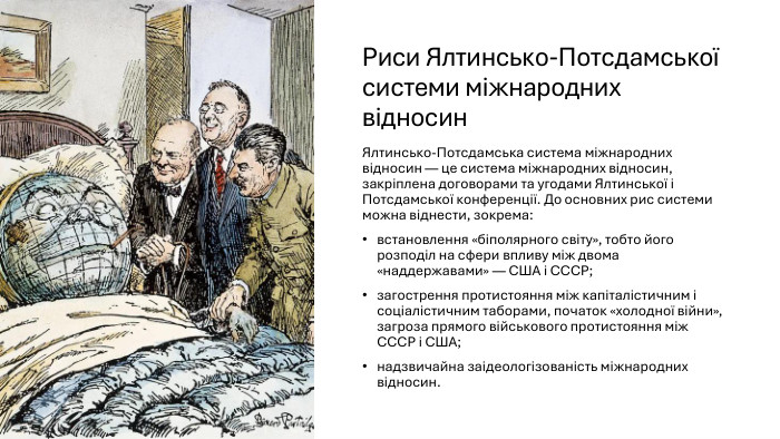 Риси Ялтинсько-Потсдамської системи міжнародних відносин. Ялтинсько-Потсдамська система міжнародних відносин — це система міжнародних відносин, закріплена договорами та угодами Ялтинської і Потсдамської конференції. До основних рис системи можна віднести, зокрема:встановлення «біполярного світу», тобто його розподіл на сфери впливу між двома «наддержавами» — США і СССР;загострення протистояння між капіталістичним і соціалістичним таборами, початок «холодної війни», загроза прямого військового протистояння між СССР і США;надзвичайна заідеологізованість міжнародних відносин.