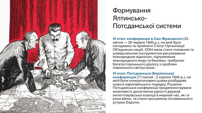 Формування Ялтинсько-Потсдамської системи. III етап: конференція в Сан-Франциско (25 квітня — 26 червня 1945 р.), на якій було погоджено та прийнято Статут Організації Об'єднаних націй. ООН мала стати головним та універсальним інструментом регулювання міжнародних відносин, підтримання міжнародного миру та безпеки, трибуною багатостороннього діалогу з проблем повоєнного світоустрою. IV етап: Потсдамська (Берлінська) конференція (17 липня - 2 серпня 1945 р.), на якій були конкретизовані шляхи розбудови нового європейського порядку. Рішення Потсдамської конференції продемонстрували можливість досягнення єдності держав антигітлерівської коаліції в мирний час, як і в роки війни, та стали програмою післявоєнного устрою Європи.