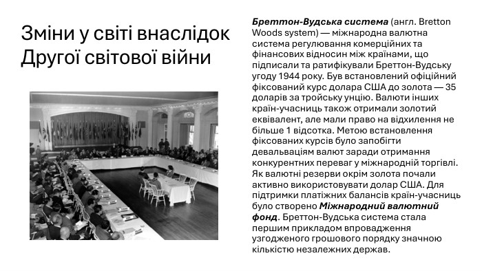 Зміни у світі внаслідок Другої світової війни. Бреттон-Вудська система (англ. Bretton Woods system) — міжнародна валютна система регулювання комерційних та фінансових відносин між країнами, що підписали та ратифікували Бреттон-Вудську угоду 1944 року. Був встановлений офіційний фіксований курс долара США до золота — 35 доларів за тройську унцію. Валюти інших країн-учасниць також отримали золотий еквівалент, але мали право на відхилення не більше 1 відсотка. Метою встановлення фіксованих курсів було запобігти девальваціям валют заради отримання конкурентних переваг у міжнародній торгівлі. Як валютні резерви окрім золота почали активно використовувати долар США. Для підтримки платіжних балансів країн-учасниць було створено Міжнародний валютний фонд. Бреттон-Вудська система стала першим прикладом впровадження узгодженого грошового порядку значною кількістю незалежних держав.