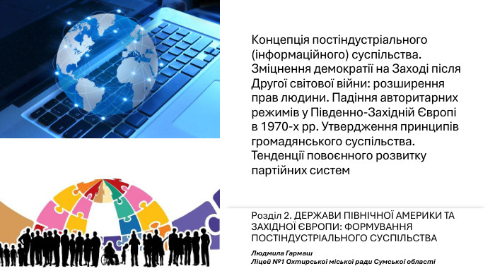 Концепція постіндустріального (інформаційного) суспільства. Зміцнення демократії на Заході після Другої світової війни: розширення прав людини. Падіння авторитарних режимів у Південно-Західній Європі в 1970-х рр. Утвердження принципів громадянського суспільства. Тенденції повоєнного розвитку партійних систем. Розділ 2. ДЕРЖАВИ ПІВНІЧНОЇ АМЕРИКИ ТА ЗАХІДНОЇ ЄВРОПИ: ФОРМУВАННЯ ПОСТІНДУСТРІАЛЬНОГО СУСПІЛЬСТВАЛюдмила Гармаш Ліцей №1 Охтирської міської ради Сумської області