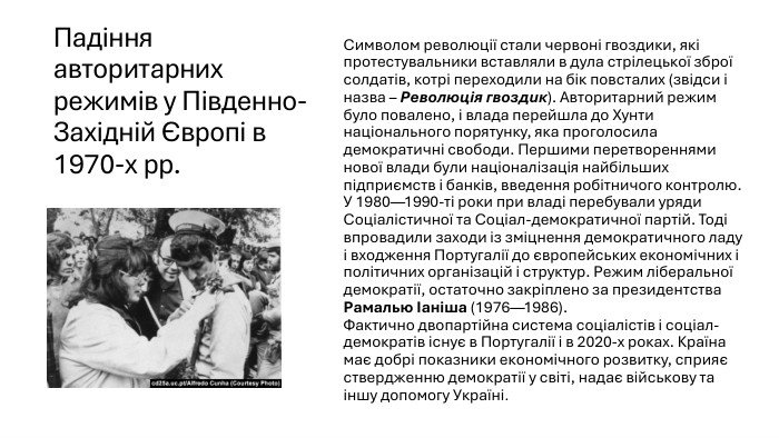 Падіння авторитарних режимів у Південно-Західній Європі в 1970-х рр. Символом революції стали червоні гвоздики, які протестувальники вставляли в дула стрілецької зброї солдатів, котрі переходили на бік повсталих (звідси і назва – Революція гвоздик). Авторитарний режим було повалено, і влада перейшла до Хунти національного порятунку, яка проголосила демократичні свободи. Першими перетвореннями нової влади були націоналізація найбільших підприємств і банків, введення робітничого контролю. У 1980—1990-ті роки при владі перебували уряди Соціалістичної та Соціал-демократичної партій. Тоді впровадили заходи із зміцнення демократичного ладу і входження Португалії до європейських економічних і політичних організацій і структур. Режим ліберальної демократії, остаточно закріплено за президентства Рамалью Іаніша (1976—1986). Фактично двопартійна система соціалістів і соціал-демократів існує в Португалії і в 2020-х роках. Країна має добрі показники економічного розвитку, сприяє ствердженню демократії у світі, надає військову та іншу допомогу Україні.
