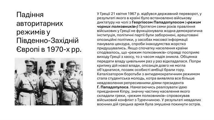 Падіння авторитарних режимів у Південно-Західній Європі в 1970-х рр. У Греції 21 квітня 1967 р. відбувся державний переворот, у результаті якого в країні було встановлено військову диктатуру на чолі з Георгіосом Пападопулосом («режим чорних полковників») Протягом семи років правління військових у Греції не функціонувала жодна демократична інституція, політичні партії були заборонені, арештовані опозиційні політики, у засобах масової інформації панувала цензура, спроби інакодумства жорстко придушувались. Якщо спочатку населення країни сподівалось, що «режим полковників» справді посприяє виходу Греції з хаосу, то з часом надія зникла. Обіцянка передати владу цивільним раз у раз відкладалася. Попри критику дій нової влади, опозиція довго не могла об’єднатися, позаяк особисті амбіції брали гору. Каталізатором боротьби з антидемократичним режимом стала студентська молодь, котра виявляла все більше невдоволення репресивними діями президента Г. Пападопулоса. Намагаючись реалізувати ідею приєднання Кіпру, значну частину населення якого складали греки, «режим полковників» спровокував військовий конфлікт з Туреччиною. У результаті невдалих воєнних дій грецька армія була змушена покинути острів. 