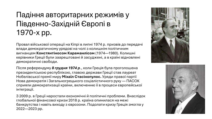 Падіння авторитарних режимів у Південно-Західній Європі в 1970-х рр. Провал військової операції на Кіпрі в липні 1974 р. призвів до передачі влади демократичному урядові на чолі з колишнім політичним вигнанцем Констянтіносом Караманлісом (1974—1980). Колишні керівники Греції були заарештовані й засуджені, а в країні відновлені демократичні свободи. Після референдуму 8 грудня 1974 р., коли Греція була проголошена президентською республікою, главою держави Греції став лауреат Нобелівської премії миру Міхаїл Стасінопулос. Уряди правої партії Нова демократія і Загальногрецького соціалістичного руху — ПАСОК сприяли демократизації країни, включенню її в процеси європейської інтеграції. З 2009 р. в Греції наростали економічні й політичні проблеми. Внаслідок глобальної фінансової кризи 2018 р. країна опинилася на межі банкрутства і навіть виходу з єврозони. Подолати кризу Греція змогла у 2022—2023 рр.