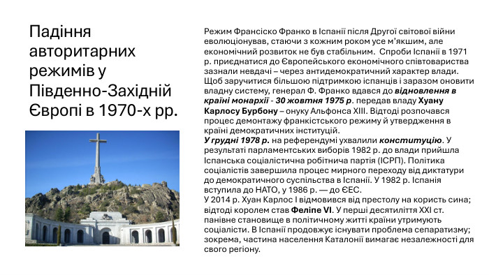 Падіння авторитарних режимів у Південно-Західній Європі в 1970-х рр. Режим Франсіско Франко в Іспанії після Другої світової війни еволюціонував, стаючи з кожним роком усе м’якшим, але економічний розвиток не був стабільним. Спроби Іспанії в 1971 р. приєднатися до Європейського економічного співтовариства зазнали невдачі – через антидемократичний характер влади. Щоб заручитися більшою підтримкою іспанців і заразом оновити владну систему, генерал Ф. Франко вдався до відновлення в країні монархії - 30 жовтня 1975 р. передав владу Хуану Карлосу Бурбону – онуку Альфонса ХІІІ. Відтоді розпочався процес демонтажу франкістського режиму й утвердження в країні демократичних інституцій. У грудні 1978 р. на референдумі ухвалили конституцію. У результаті парламентських виборів 1982 р. до влади прийшла Іспанська соціалістична робітнича партія (ІСРП). Політика соціалістів завершила процес мирного переходу від диктатури до демократичного суспільства в Іспанії. У 1982 р. Іспанія вступила до НАТО, у 1986 р. — до ЄЕС. У 2014 р. Хуан Карлос І відмовився від престолу на користь сина; відтоді королем став Феліпе VI. У перші десятиліття XXI ст. панівне становище в політичному житті країни утримують соціалісти. В Іспанії продовжує існувати проблема сепаратизму; зокрема, частина населення Каталонії вимагає незалежності для свого регіону.