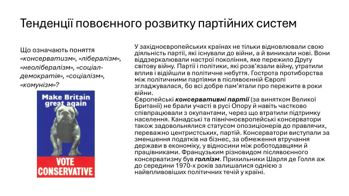 Тенденції повоєнного розвитку партійних систем. У західноєвропейських країнах не тільки відновлювали свою діяльність партії, які існували до війни, а й виникали нові. Вони віддзеркалювали настрої покоління, яке пережило Другу світову війну. Партії і політики, які розв’язали війну, утратили вплив і відійшли в політичне небуття. Гострота протиборства між політичними партіями в післявоєнній Європі згладжувалася, бо всі добре пам’ятали про пережите в роки війни.Європейські консервативні партії (за винятком Великої Британії) не брали участі в русі Опору й навіть частково співпрацювали з окупантами, через що втратили підтримку населення. Канадські та північноєвропейські консерватори також задовольнялися статусом опозиціонерів до правлячих, переважно центристських, партій. Консерватори виступали за зменшення податків на бізнес, за обмеження втручання держави в економіку, у відносини між роботодавцями й працівниками. Французьким різновидом післявоєнного консерватизму був голлізм. Прихильники Шарля де Голля аж до середини 1970-х років залишалися однією з найвпливовіших політичних течій у країні. Що означають поняття «консерватизм», «лібералізм», «неолібералізм», «соціал-демократія», «соціалізм», «комунізм»?