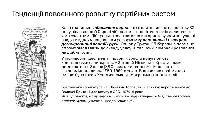Тенденції повоєнного розвитку партійних систем. Хоча традиційні ліберальні партії втратили вплив ще на початку ХХ ст., у післявоєнній Європі лібералізм як політична течія залишався життєздатним. Ліберальні гасла активно використовували популярні завдяки вдалим соціальним реформам християнські та соціал-демократичні партії і рухи. Однак у Британії Ліберальна партія не спромоглася ввійти до складу уряду, а італійські ліберали розпалися на дрібні групи. У післявоєнні десятиліття неабияк зросла популярність християнських демократів. У Західній Німеччині Християнсько-демократичний союз (ХДС) вважали творцем німецького «економічного дива» 1950–1960-х років. Впливовою політичною силою була також Християнсько-демократична партія Італії. Британська карикатура на Шарля де Голля, який зачитує перелік вимог до Великої Британії для вступу в ЄЕС. 1970-ті роки. Як ви думаєте, чому художник іронізує над складеним Шарлем де Голлем списком французьких вимог до Британії?