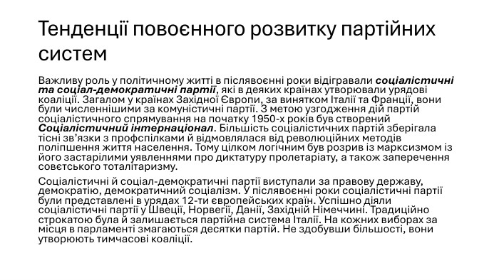 Тенденції повоєнного розвитку партійних систем. Важливу роль у політичному житті в післявоєнні роки відігравали соціалістичні та соціал-демократичні партії, які в деяких країнах утворювали урядові коаліції. Загалом у країнах Західної Європи, за винятком Італії та Франції, вони були численнішими за комуністичні партії. З метою узгодження дій партій соціалістичного спрямування на початку 1950-х років був створений Соціалістичний інтернаціонал. Більшість соціалістичних партій зберігала тісні зв’язки з профспілками й відмовлялася від революційних методів поліпшення життя населення. Тому цілком логічним був розрив із марксизмом із його застарілими уявленнями про диктатуру пролетаріату, а також заперечення совєтського тоталітаризму. Соціалістичні й соціал-демократичні партії виступали за правову державу, демократію, демократичний соціалізм. У післявоєнні роки соціалістичні партії були представлені в урядах 12-ти європейських країн. Успішно діяли соціалістичні партії у Швеції, Норвегії, Данії, Західній Німеччині. Традиційно строкатою була й залишається партійна система Італії. На кожних виборах за місця в парламенті змагаються десятки партій. Не здобувши більшості, вони утворюють тимчасові коаліції.